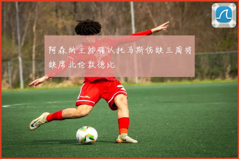 阿森纳主帅确认托马斯伤缺三周将缺席北伦敦德比