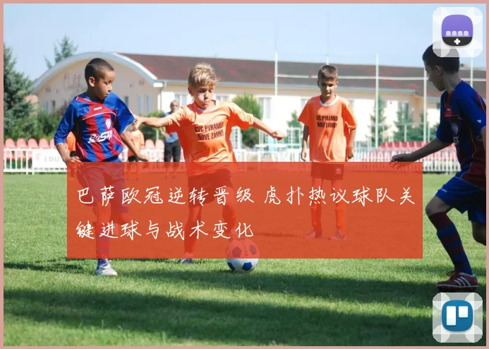 巴萨欧冠逆转晋级 虎扑热议球队关键进球与战术变化