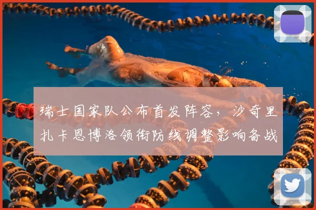 瑞士国家队公布首发阵容，沙奇里扎卡恩博洛领衔防线调整影响备战