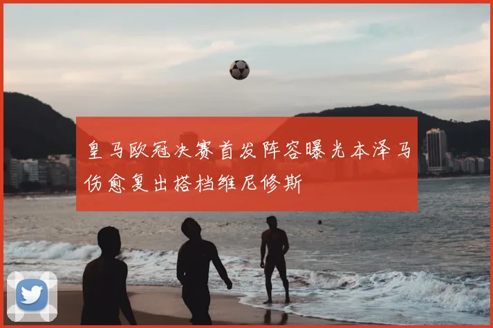 皇马欧冠决赛首发阵容曝光本泽马伤愈复出搭档维尼修斯