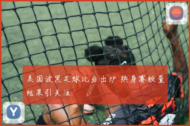 美国波黑足球比分出炉 热身赛较量结果引关注