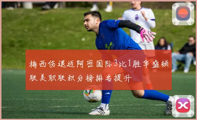 梅西伤退迈阿密国际3比1胜华盛顿联美职联积分榜排名提升
