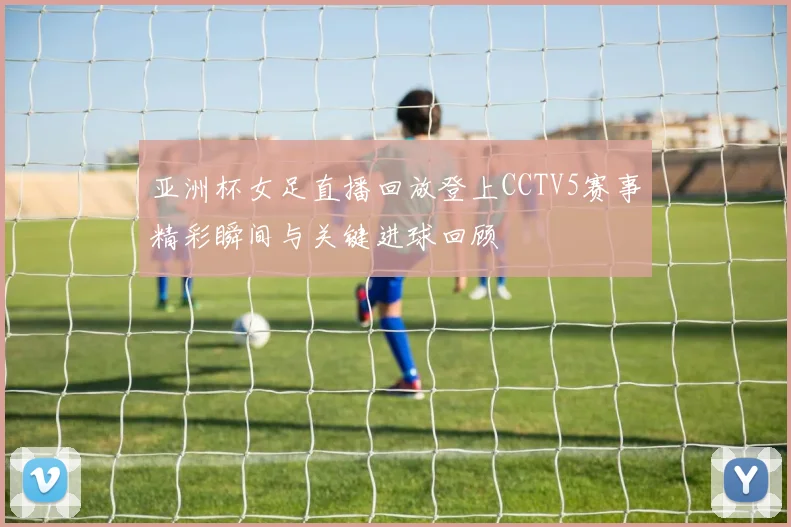 亚洲杯女足直播回放登上CCTV5赛事精彩瞬间与关键进球回顾