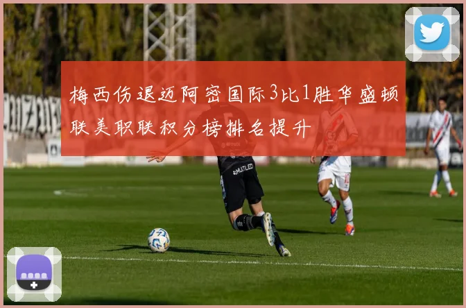 梅西伤退迈阿密国际3比1胜华盛顿联美职联积分榜排名提升