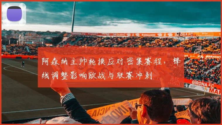 阿森纳主帅轮换应对密集赛程，锋线调整影响欧战与联赛冲刺