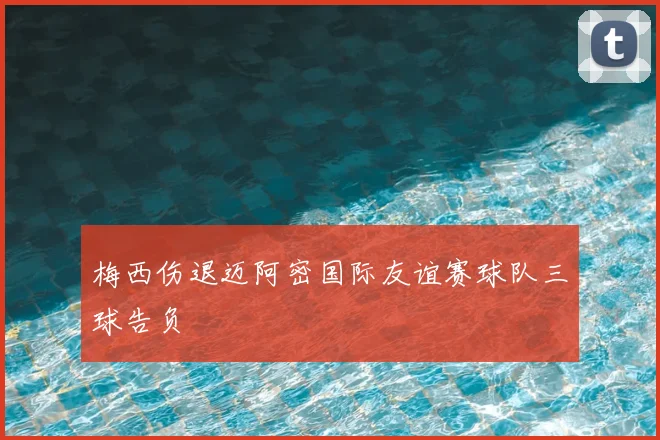 梅西伤退迈阿密国际友谊赛球队三球告负