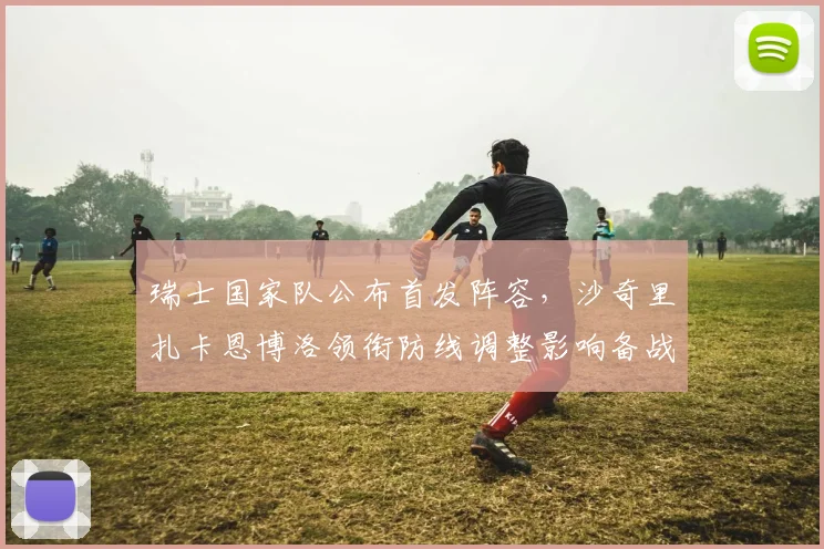 瑞士国家队公布首发阵容，沙奇里扎卡恩博洛领衔防线调整影响备战