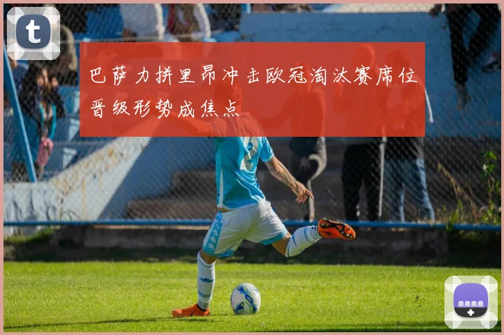 巴萨力拼里昂冲击欧冠淘汰赛席位晋级形势成焦点