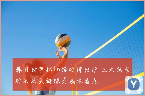 韩日世界杯16强对阵出炉 三大焦点对决及关键球员战术看点