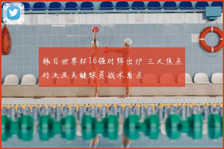 韩日世界杯16强对阵出炉 三大焦点对决及关键球员战术看点