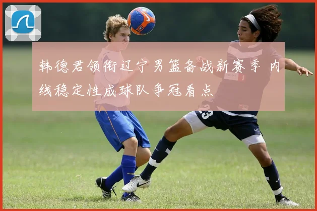 韩德君领衔辽宁男篮备战新赛季 内线稳定性成球队争冠看点