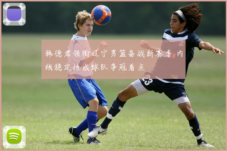 韩德君领衔辽宁男篮备战新赛季 内线稳定性成球队争冠看点