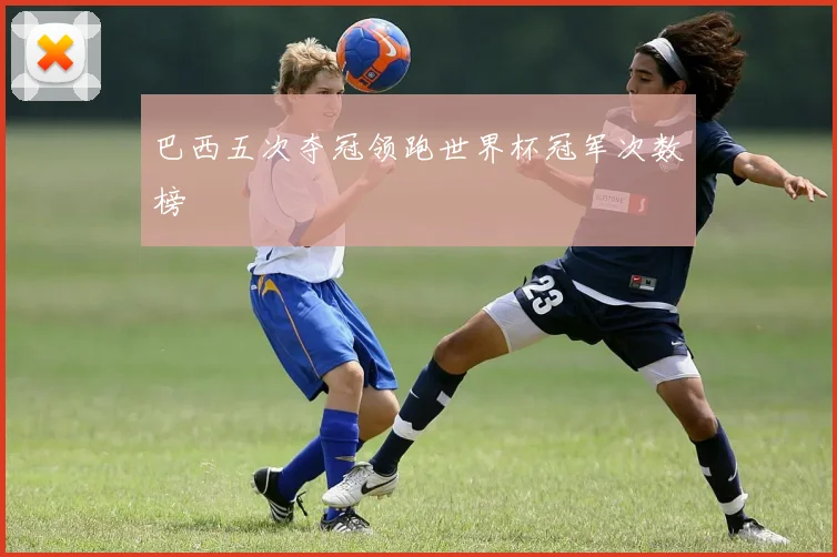 巴西五次夺冠领跑世界杯冠军次数榜
