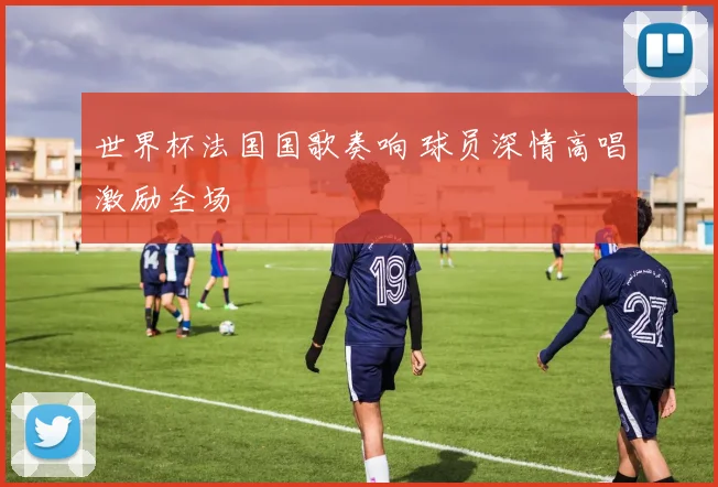 世界杯法国国歌奏响 球员深情高唱激励全场