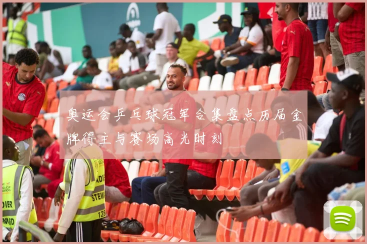 奥运会乒乓球冠军合集盘点历届金牌得主与赛场高光时刻