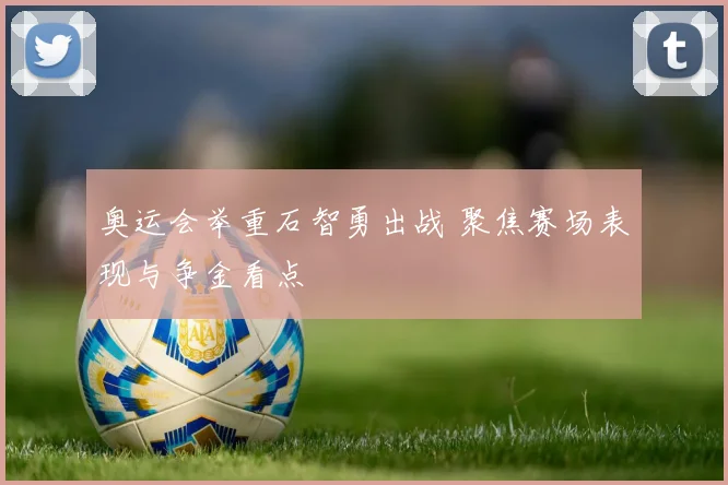 奥运会举重石智勇出战 聚焦赛场表现与争金看点
