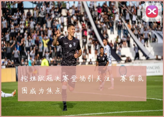 枪姐欧冠决赛登场引关注,赛前氛围成为焦点