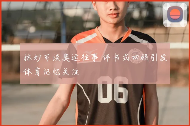 林妙可谈奥运往事 评书式回顾引发体育记忆关注